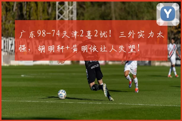 广东98-74天津2喜2忧!三外实力太强,胡明轩+黄明依让人失望!
