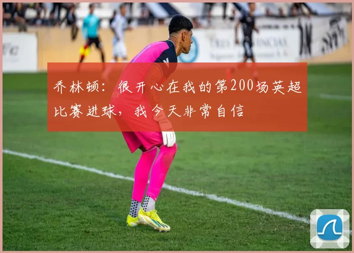 乔林顿：很开心在我的第200场英超比赛进球，我今天非常自信