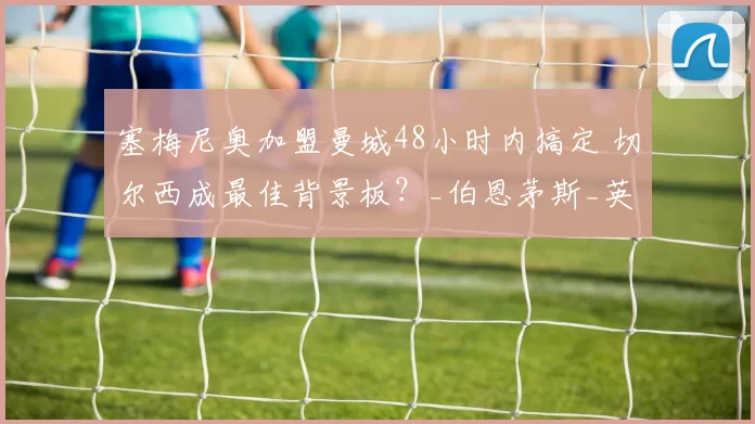 塞梅尼奥加盟曼城48小时内搞定 切尔西成最佳背景板?_伯恩茅斯_英超_加纳