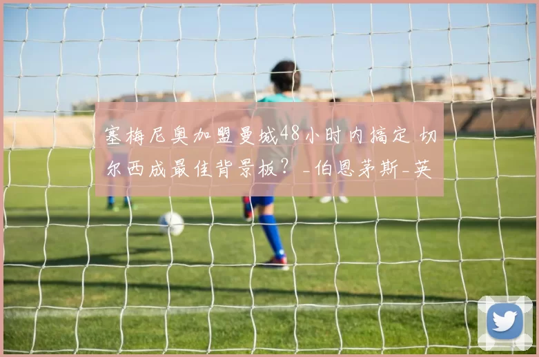 塞梅尼奥加盟曼城48小时内搞定 切尔西成最佳背景板？_伯恩茅斯_英超_加纳